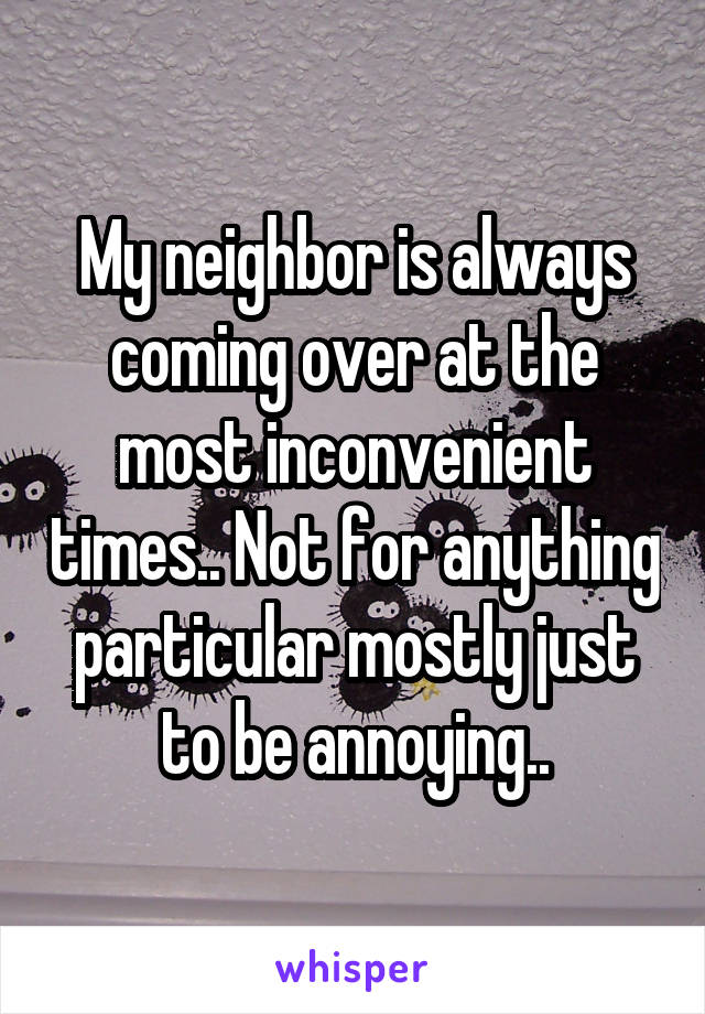 My neighbor is always coming over at the most inconvenient times.. Not for anything particular mostly just to be annoying..