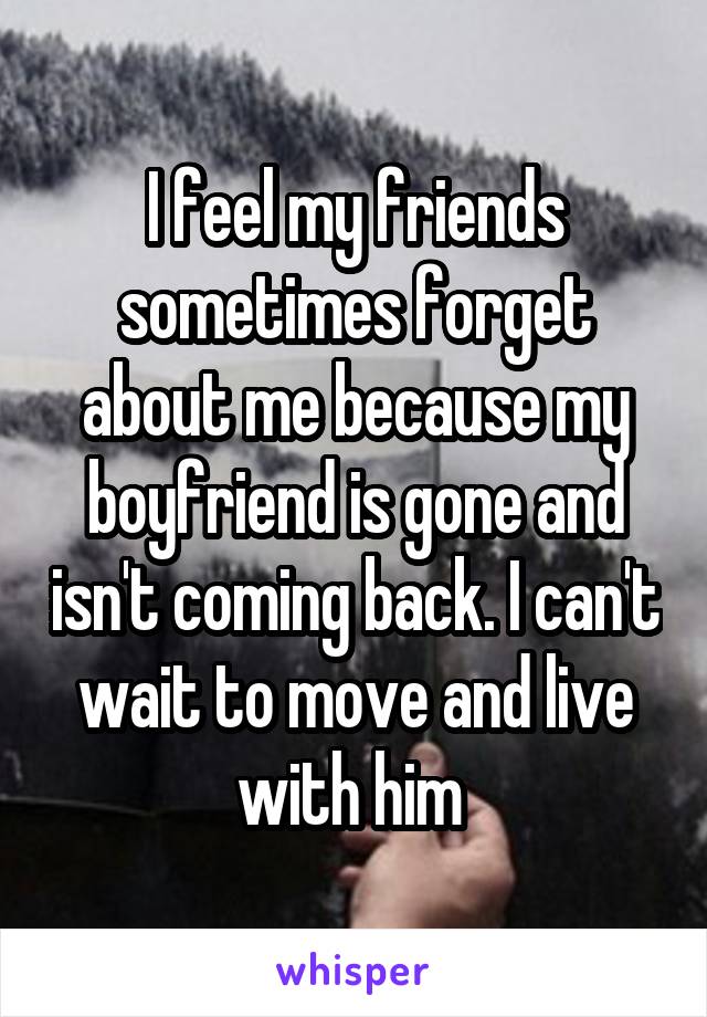 I feel my friends sometimes forget about me because my boyfriend is gone and isn't coming back. I can't wait to move and live with him 