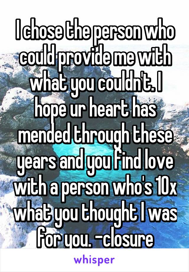 I chose the person who could provide me with what you couldn't. I hope ur heart has mended through these years and you find love with a person who's 10x what you thought I was for you. -closure