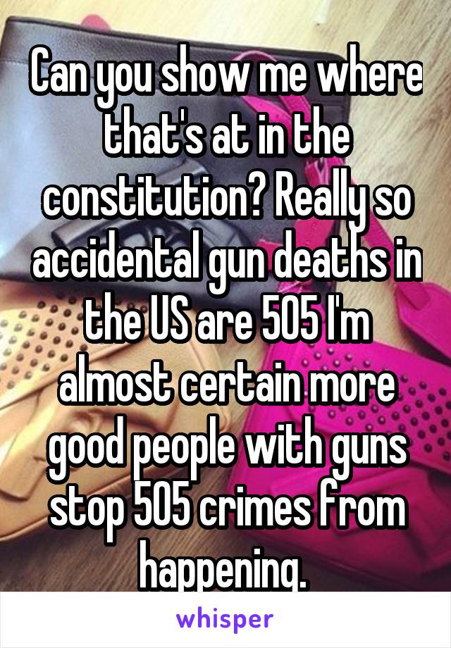 Can you show me where that's at in the constitution? Really so accidental gun deaths in the US are 505 I'm almost certain more good people with guns stop 505 crimes from happening. 