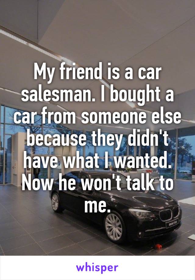 My friend is a car salesman. I bought a car from someone else because they didn't have what I wanted. Now he won't talk to me.