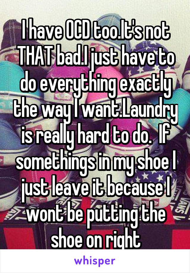 I have OCD too.It's not THAT bad.I just have to do everything exactly the way I want.Laundry is really hard to do.  If somethings in my shoe I just leave it because I wont be putting the shoe on right