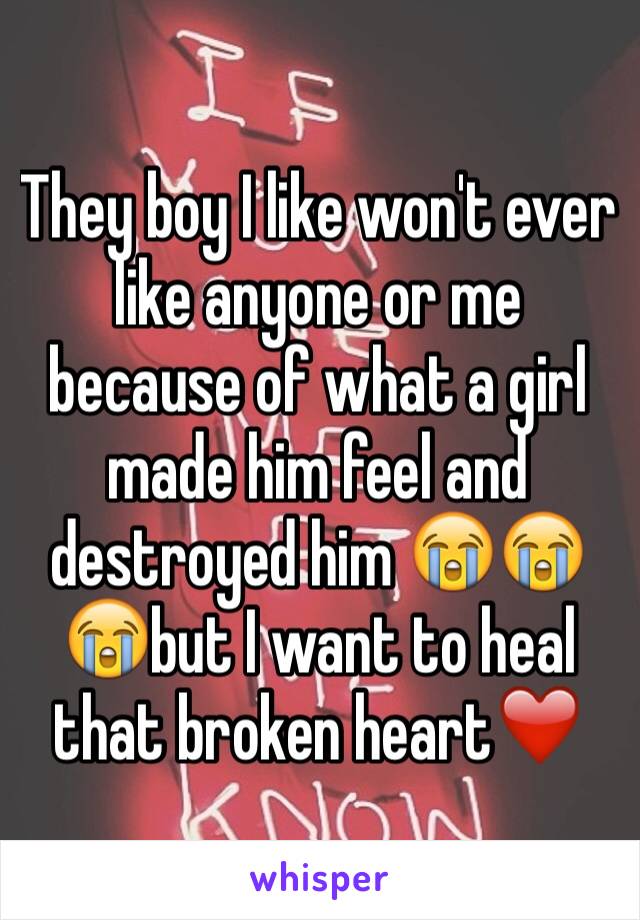 They boy I like won't ever like anyone or me  because of what a girl made him feel and destroyed him 😭😭😭but I want to heal that broken heart❤️