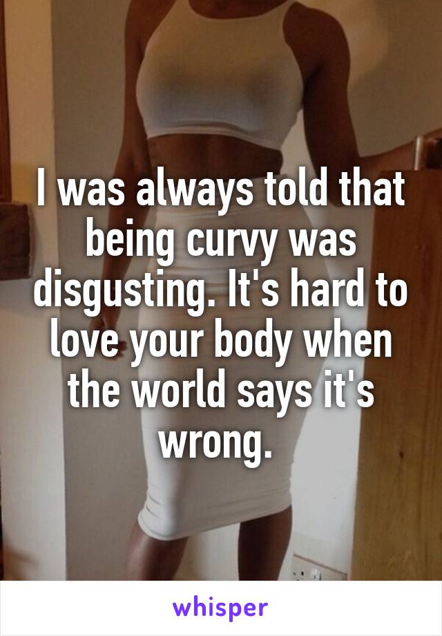 I was always told that being curvy was disgusting. It's hard to love your body when the world says it's wrong. 