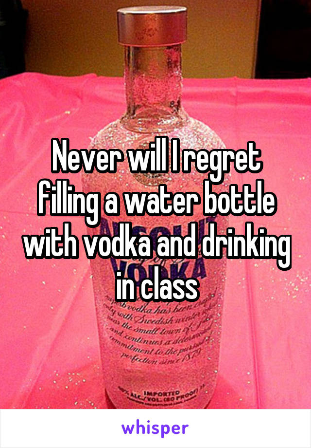 Never will I regret filling a water bottle with vodka and drinking in class