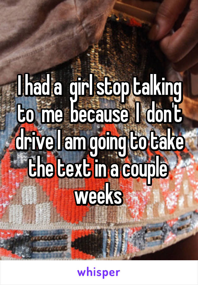 I had a  girl stop talking to  me  because  I  don't drive I am going to take the text in a couple  weeks 