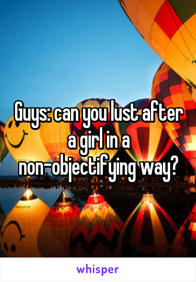 Guys: can you lust after a girl in a non-objectifying way?