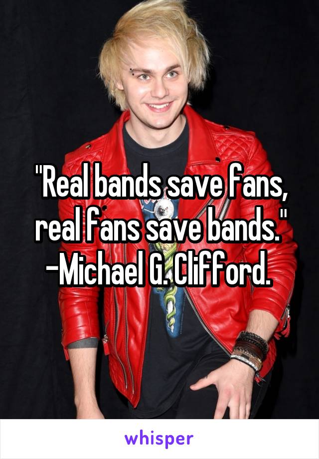 "Real bands save fans, real fans save bands." -Michael G. Clifford. 