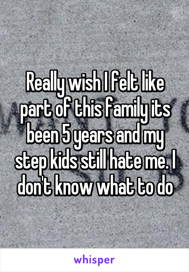 Really wish I felt like part of this family its been 5 years and my step kids still hate me. I don't know what to do