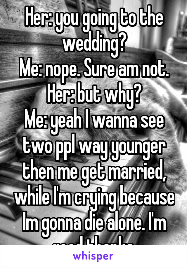 Her: you going to the wedding?
Me: nope. Sure am not.
Her: but why?
Me: yeah I wanna see two ppl way younger then me get married, while I'm crying because Im gonna die alone. I'm good thanks.