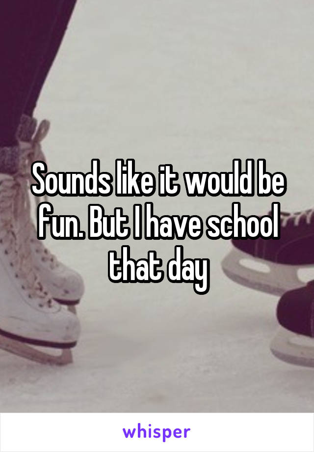 Sounds like it would be fun. But I have school that day