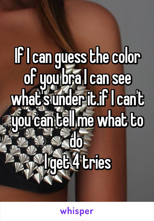 If I can guess the color of you bra I can see what's under it.if I can't you can tell me what to do 
I get 4 tries