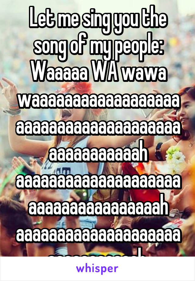 Let me sing you the song of my people:
Waaaaa WA wawa waaaaaaaaaaaaaaaaaaaaaaaaaaaaaaaaaaaaaaaaaaaaaaaaah aaaaaaaaaaaaaaaaaaaaaaaaaaaaaaaaaaaah aaaaaaaaaaaaaaaaaaaaaaaaaaaaaaah.