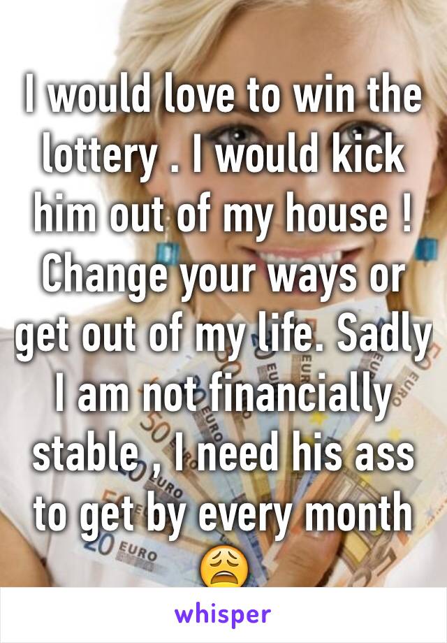 I would love to win the lottery . I would kick him out of my house ! Change your ways or get out of my life. Sadly  I am not financially  stable , I need his ass to get by every month 😩