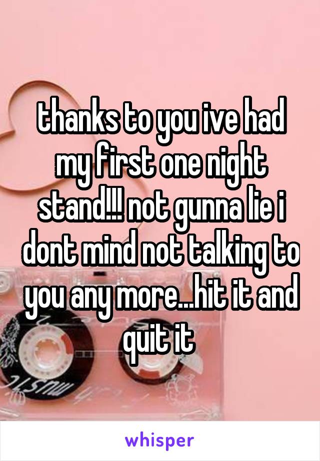 thanks to you ive had my first one night stand!!! not gunna lie i dont mind not talking to you any more...hit it and quit it 