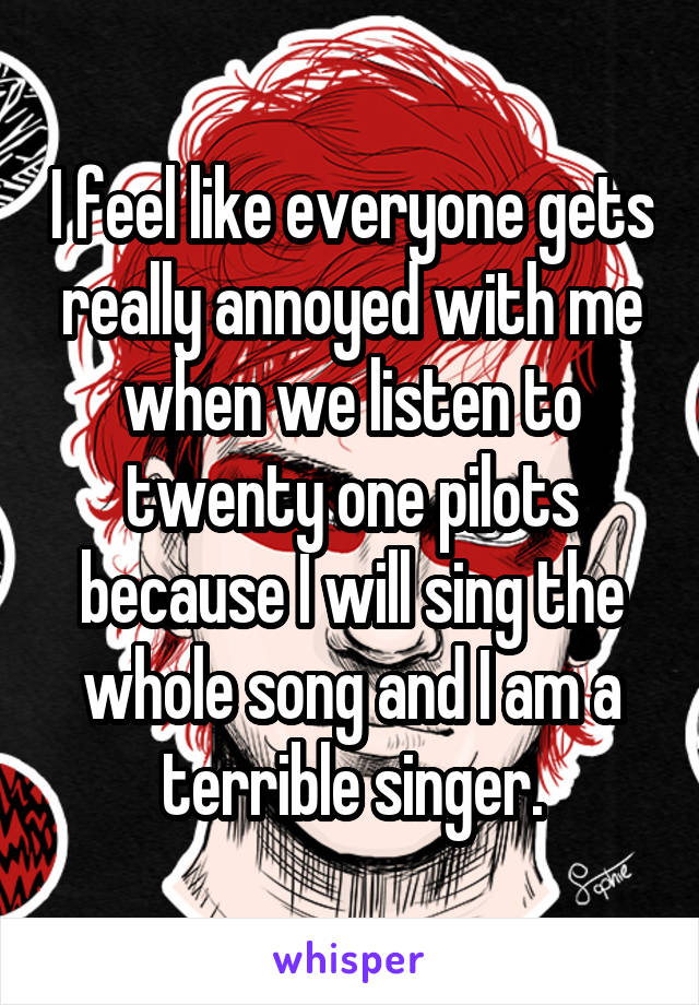 I feel like everyone gets really annoyed with me when we listen to twenty one pilots because I will sing the whole song and I am a terrible singer.