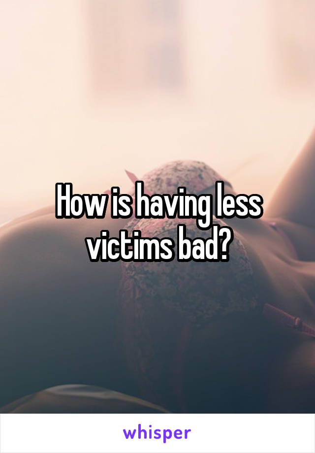 How is having less victims bad?