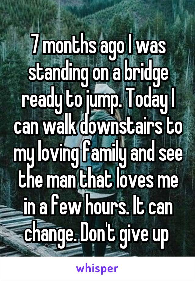 7 months ago I was standing on a bridge ready to jump. Today I can walk downstairs to my loving family and see the man that loves me in a few hours. It can change. Don't give up 