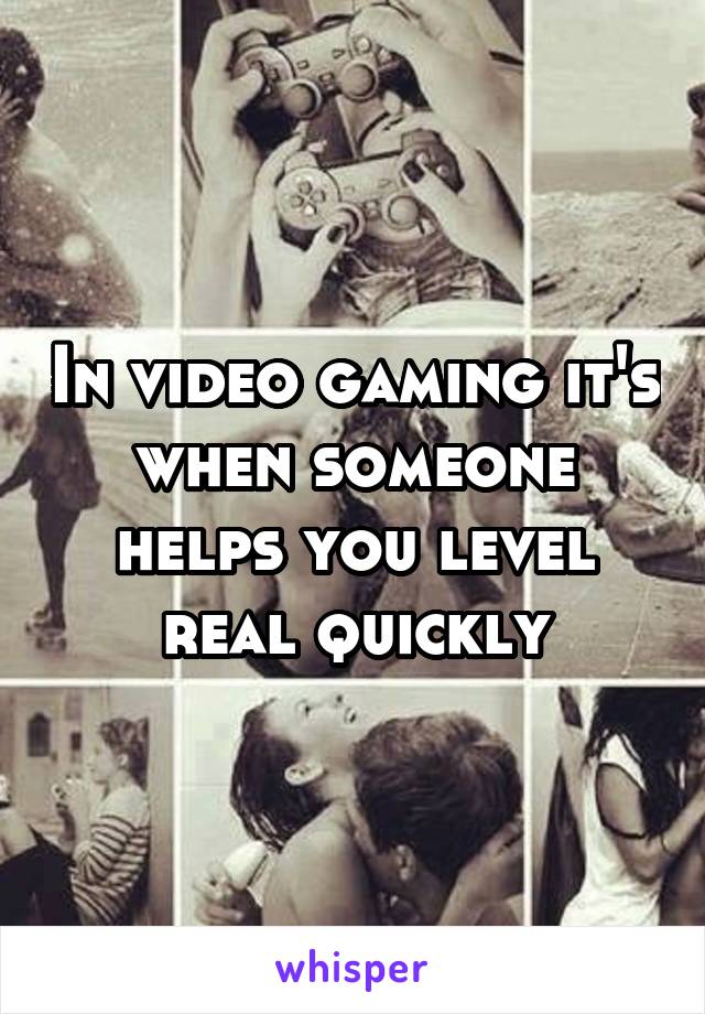 In video gaming it's when someone helps you level real quickly