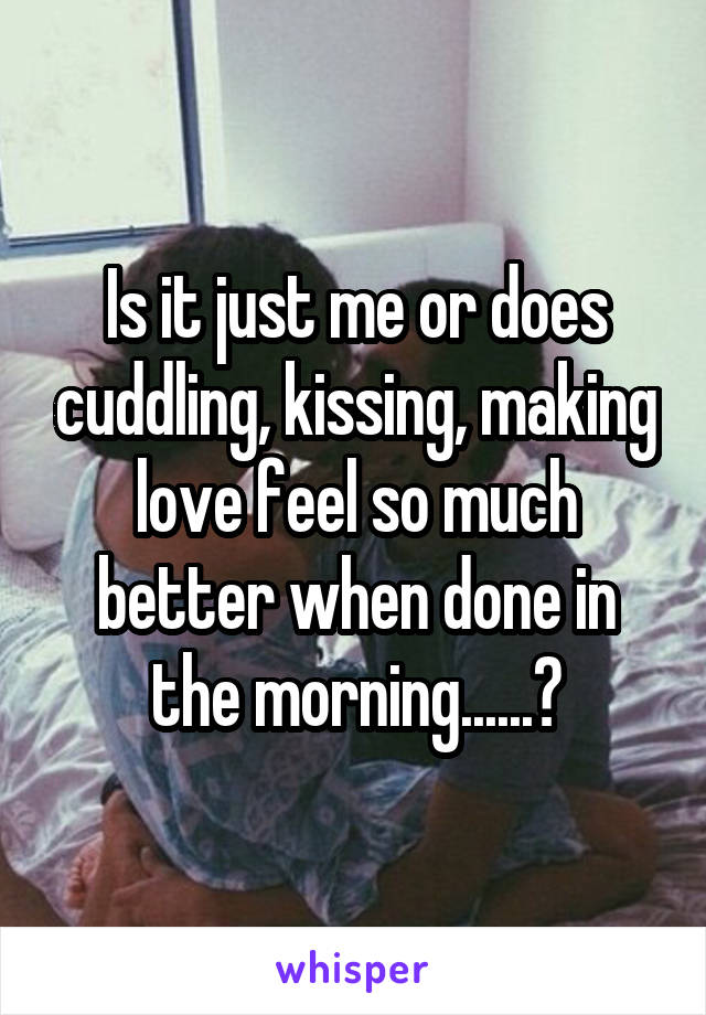 Is it just me or does cuddling, kissing, making love feel so much better when done in the morning......?