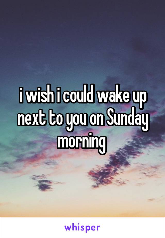 i wish i could wake up next to you on Sunday morning 