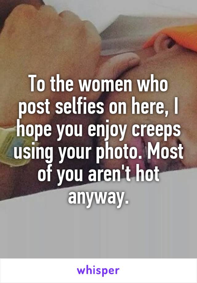 To the women who post selfies on here, I hope you enjoy creeps using your photo. Most of you aren't hot anyway.