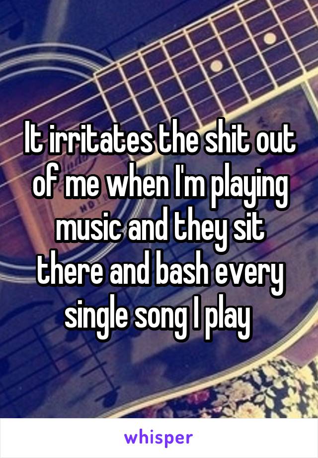 It irritates the shit out of me when I'm playing music and they sit there and bash every single song I play 