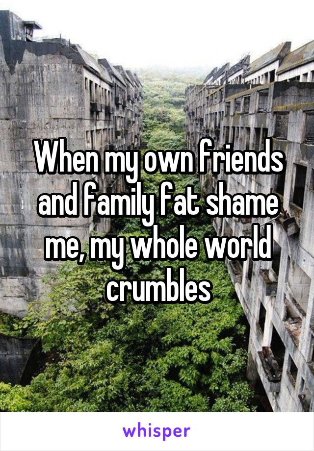 When my own friends and family fat shame me, my whole world crumbles