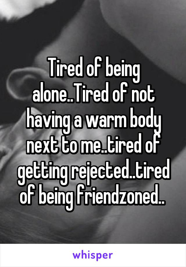 Tired of being alone..Tired of not having a warm body next to me..tired of getting rejected..tired of being friendzoned.. 