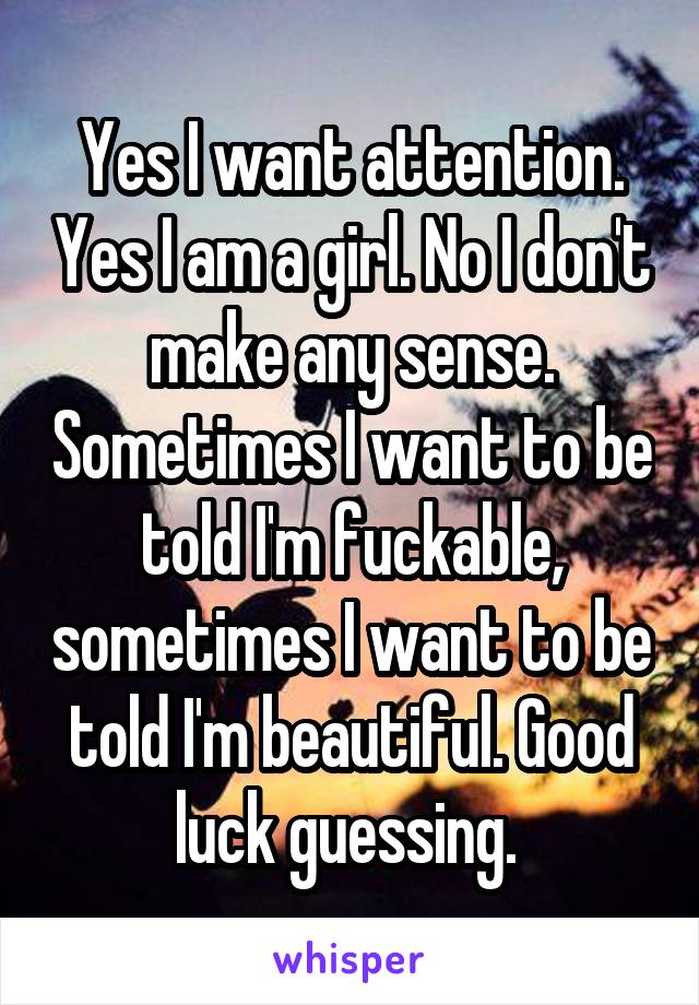 Yes I want attention. Yes I am a girl. No I don't make any sense. Sometimes I want to be told I'm fuckable, sometimes I want to be told I'm beautiful. Good luck guessing. 