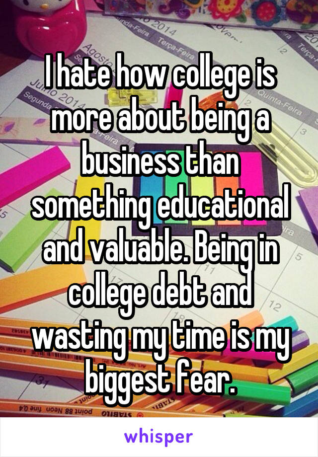 I hate how college is more about being a business than something educational and valuable. Being in college debt and wasting my time is my biggest fear.