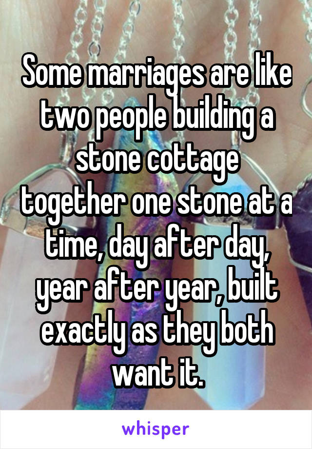 Some marriages are like two people building a stone cottage together one stone at a time, day after day, year after year, built exactly as they both want it.