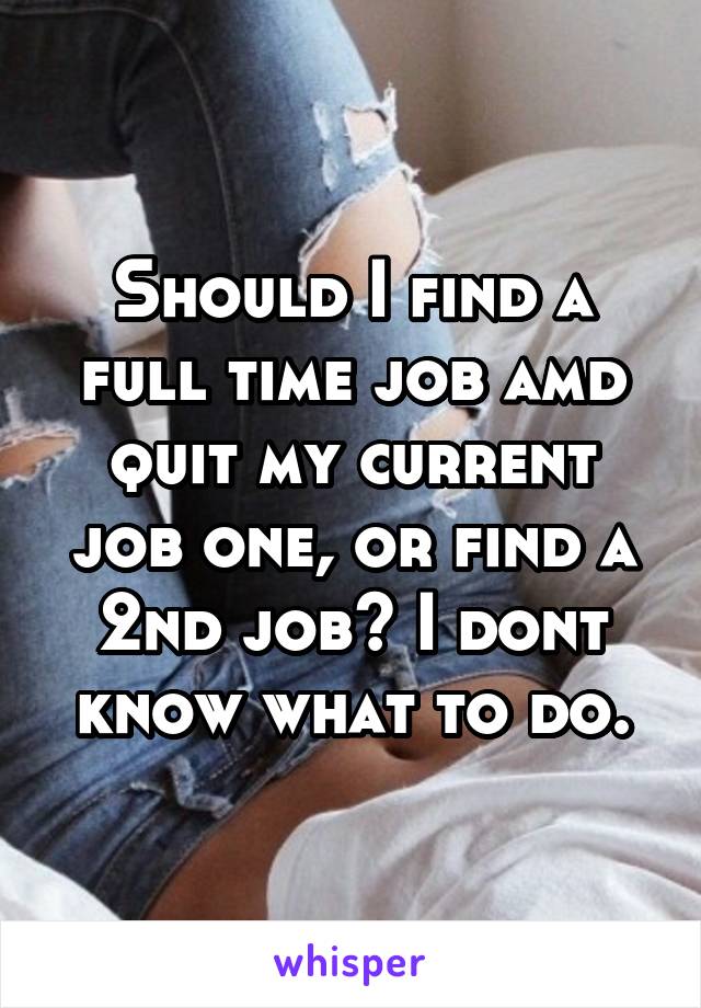 Should I find a full time job amd quit my current job one, or find a 2nd job? I dont know what to do.