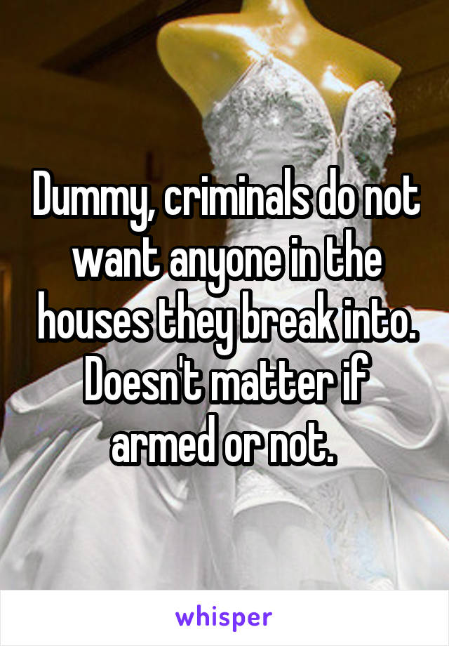 Dummy, criminals do not want anyone in the houses they break into. Doesn't matter if armed or not. 