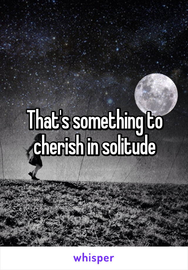 That's something to cherish in solitude