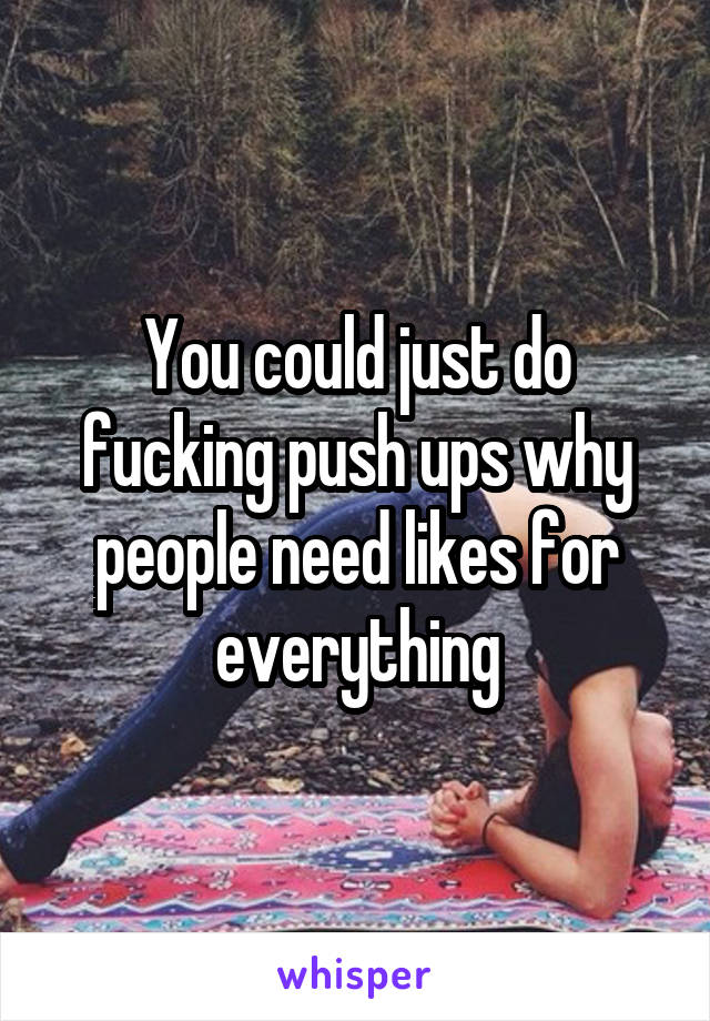 You could just do fucking push ups why people need likes for everything