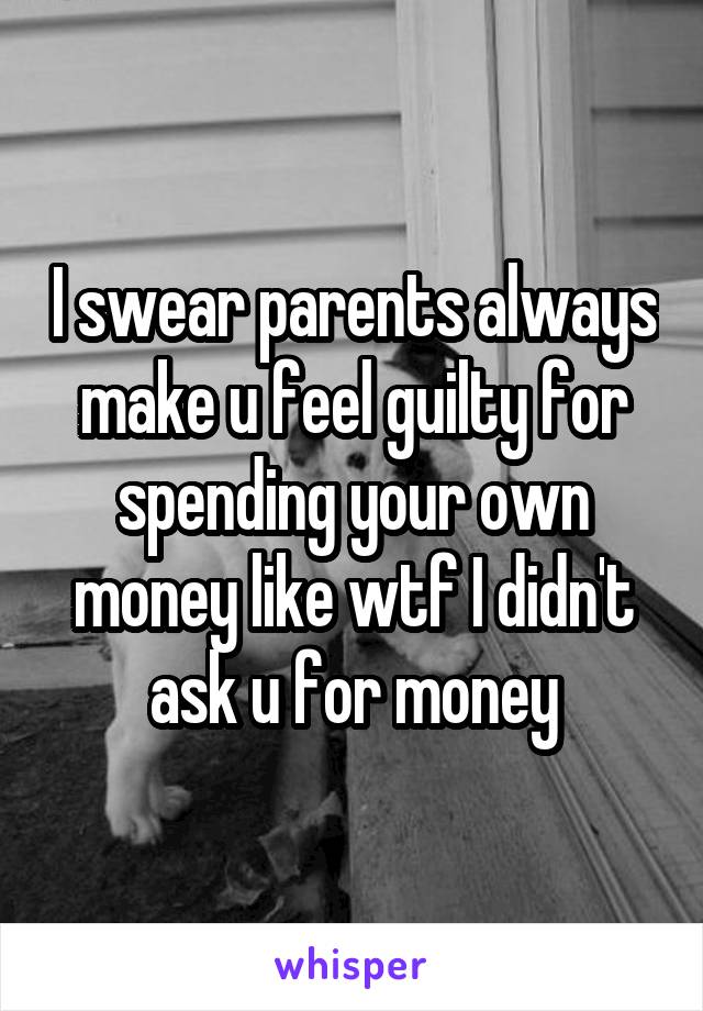 I swear parents always make u feel guilty for spending your own money like wtf I didn't ask u for money