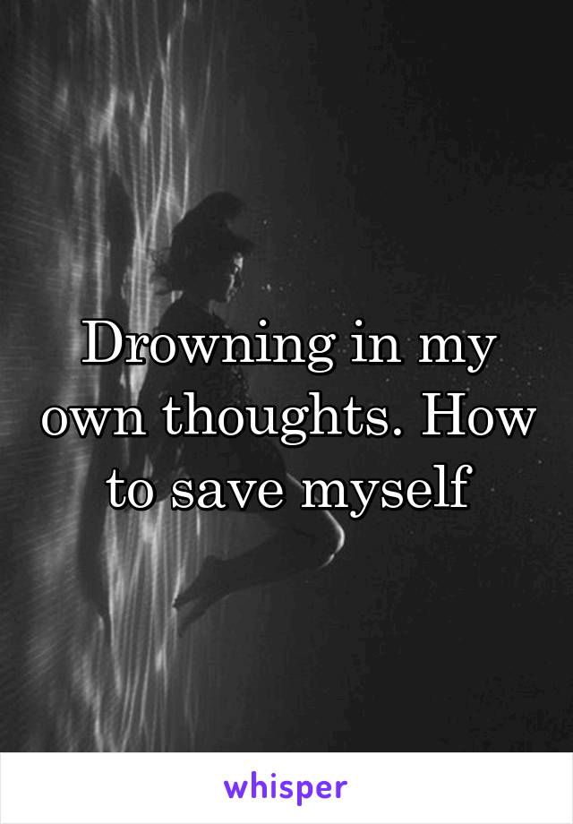 Drowning in my own thoughts. How to save myself