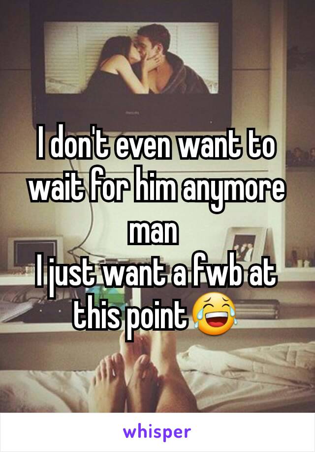 I don't even want to wait for him anymore man 
I just want a fwb at this point😂