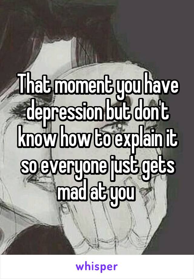 That moment you have depression but don't know how to explain it so everyone just gets mad at you 