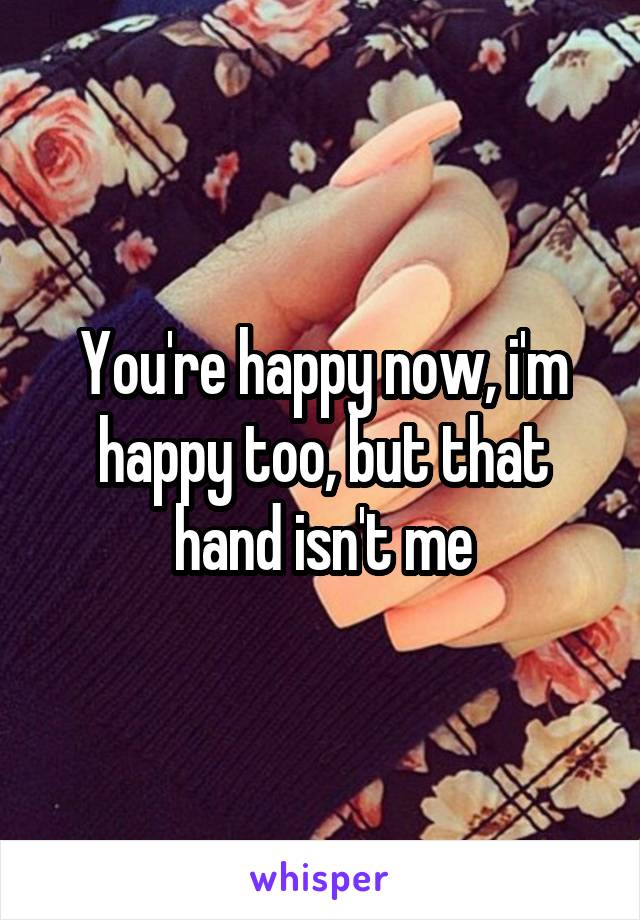 You're happy now, i'm happy too, but that hand isn't me