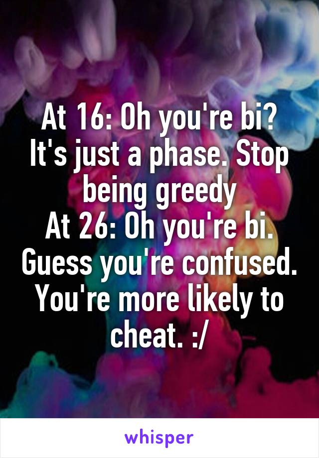 At 16: Oh you're bi? It's just a phase. Stop being greedy
At 26: Oh you're bi. Guess you're confused. You're more likely to cheat. :/