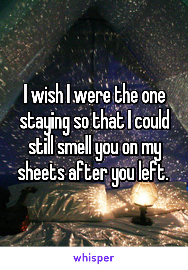 I wish I were the one staying so that I could still smell you on my sheets after you left. 