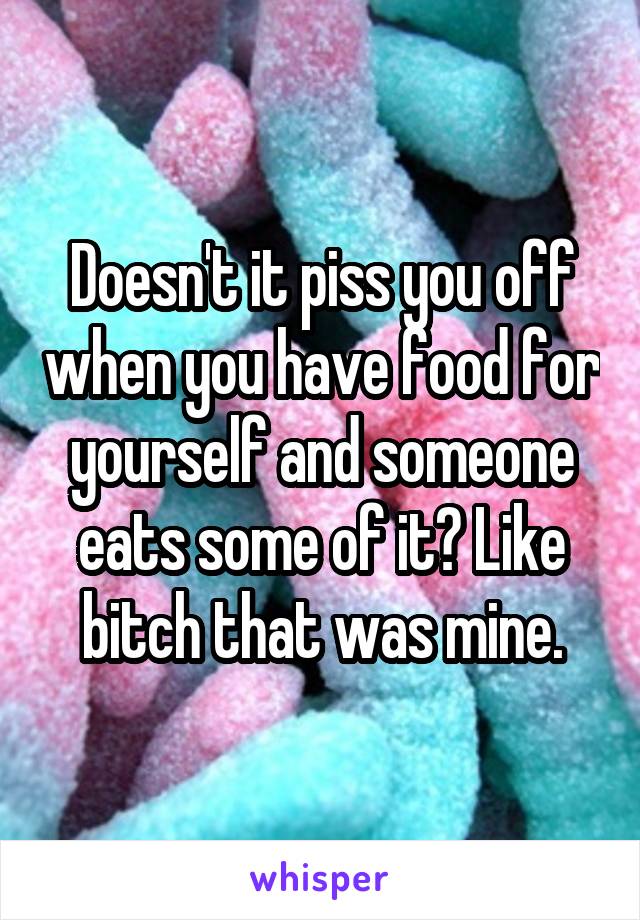 Doesn't it piss you off when you have food for yourself and someone eats some of it? Like bitch that was mine.