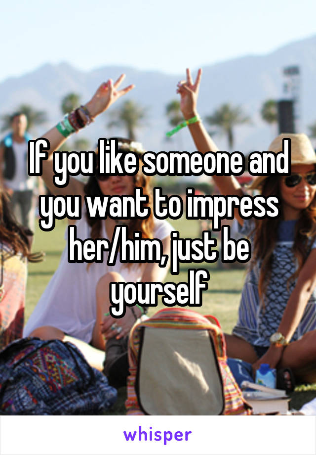 If you like someone and you want to impress her/him, just be yourself