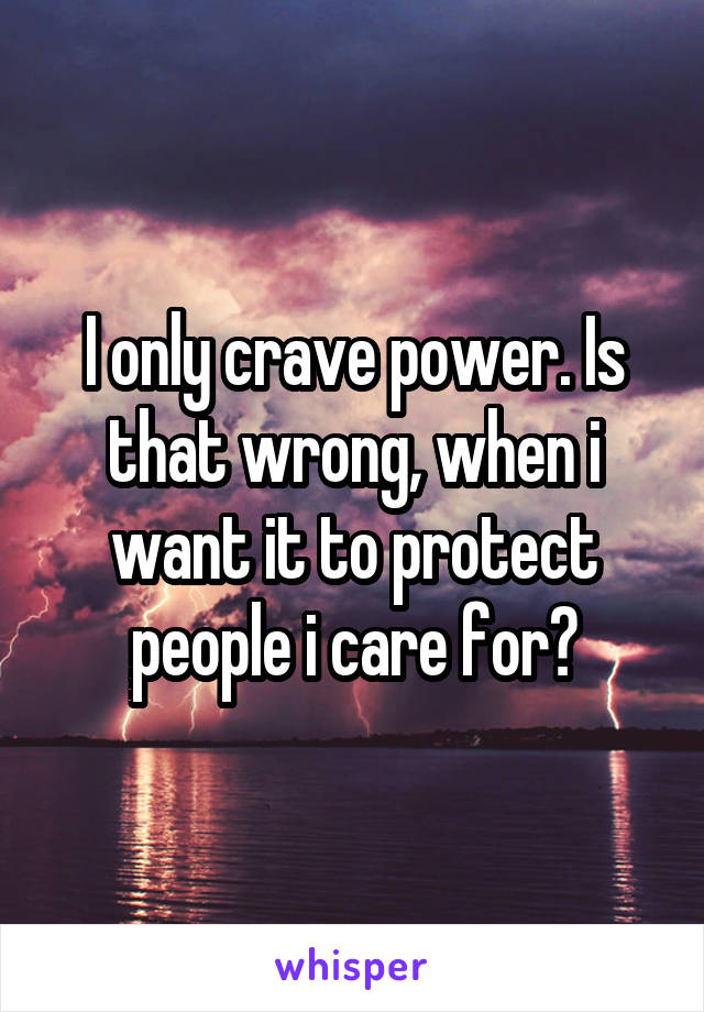 I only crave power. Is that wrong, when i want it to protect people i care for?