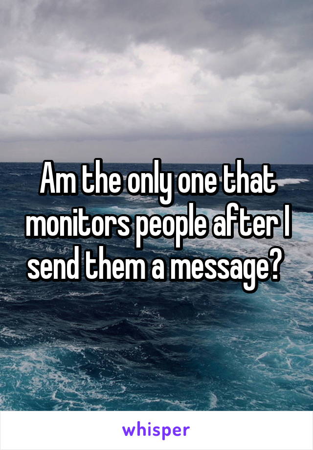 Am the only one that monitors people after I send them a message? 