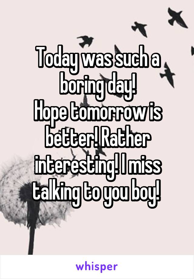 Today was such a boring day!
Hope tomorrow is better! Rather interesting! I miss talking to you boy! 
