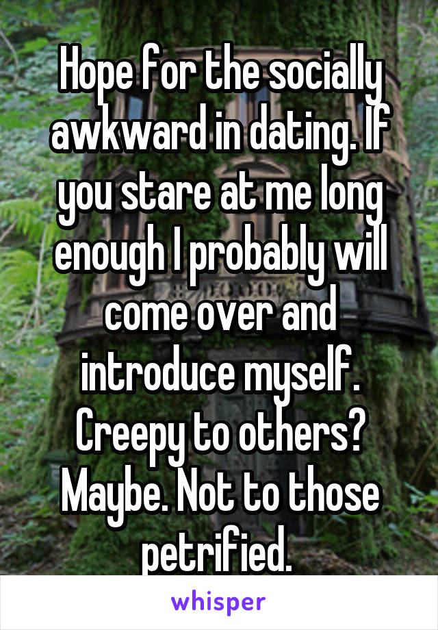 Hope for the socially awkward in dating. If you stare at me long enough I probably will come over and introduce myself. Creepy to others? Maybe. Not to those petrified. 