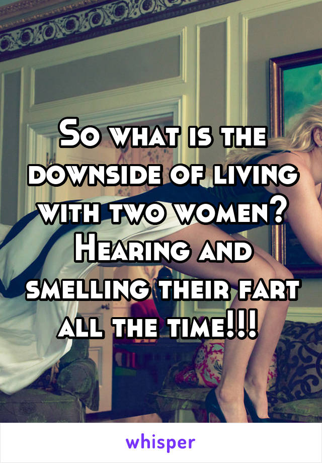 So what is the downside of living with two women? Hearing and smelling their fart all the time!!! 